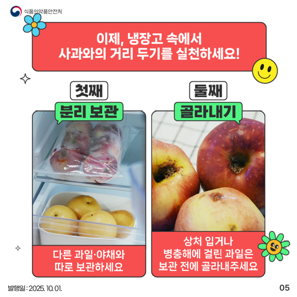 이제, 냉장고 속에서 사과와의 거리 두기를 실천하세요! 첫째, 분리 보관 다른 과일·야채와 따로 보관하세요 둘째, 골라내기 상처 입거나 병충해에 걸린 과일은 보관 전에 골라내주세요