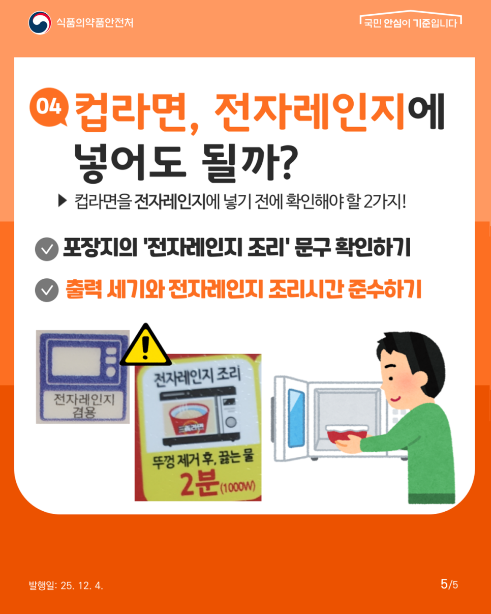 식품의약품안전처 4. 컵라면, 전자레인지에 넣어도 될까? 컵라면을 전자레인지에 넣기 전에 확인해야 할 2가지! 포장지의 '전자레인지 조리' 문구 확인하기 출력 세기와 전자레인지 조리시간 준수하기