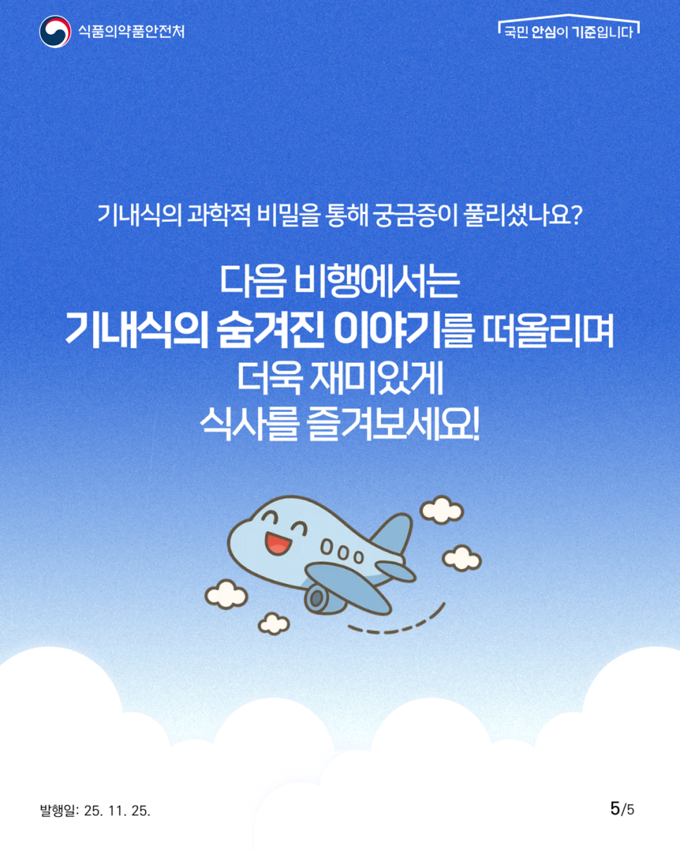 식품의약품안전처 국민 안심이 기준입니다! 기내식의 과학적 비밀을 통해 궁금증이 풀리셨나요? 다음 비행에서는 기내식의 숨겨진 이야기를 떠올리며 더욱 재미있게 식사를 즐겨보세요!