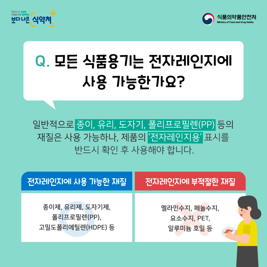 모든 식품용기는 전자레인지에 사용가능한가요?일반적으로 종이유리 도자기 폴리프로필렌 등의 재질은 사용 가능하나 제품의 전자레인지용 표시를 반드시 확인후 사용해야 합니다. 전자레인지에 사용 가능한 재질은 종이제, 유리제, 도자기제, 폴리프로필렌, 고밀도 폴리에틸렌등이 있고 전자레인지에 부적절한 재질은 멜라민수지, 페놀수지, 요소수진, PET,알루미늄호일등이 있습니다