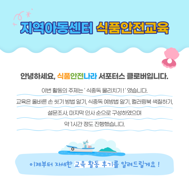 지역아동센터 식품안전교육. 안녕하세요, 식품안전나라 서포터스 클로버입니다. 이번 활동의 주제는 ‘식중독 물리치기!’였습니다. 교육은 올바른 손 씻기 방법 알기, 식중독 예방법 알기, 컬러링북 색칠하기, 설문조사, 마지막 인사 순으로 구성하였으며 약 1시간 정도 진행했습니다. 이제부터 자세한 교육 활동 후기를 알려드릴게요! 