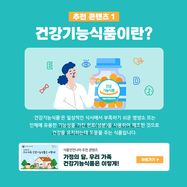 추천 콘텐츠 1 건강기능식품이란? ‘건강기능식품’은 일상적인 식사에서 부족하기 쉬운 영양소 또는 인체에 유용한 기능성을 가진 원료(성분)을 사용하여 제조한 것으로 건강을 유지하는데 도움을 주는 식품입니다. 식품안전나라 추천 콘텐츠 ‘가정의 달, 우리 가족 건강기능식품은 이렇게!’ 바로가기