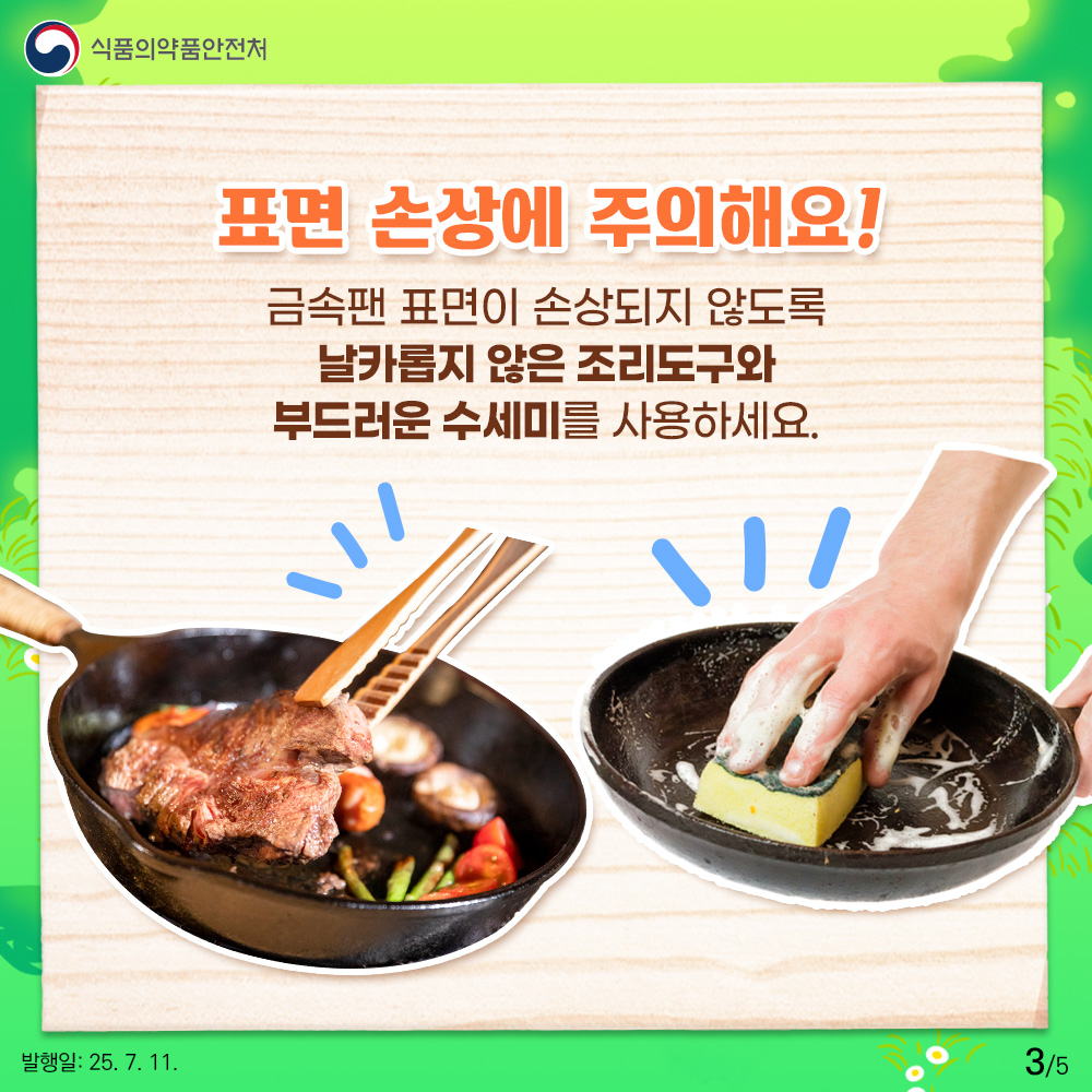 식품의약품안전처 표면 손상에 주의해요 ! 금속팬 표면이 손상되지 않도록 날카롭지 않은 조리도구와 부드러운 수세미를 사용하세요.