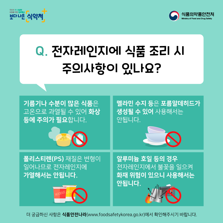 전자레인지에 식품조리시 주의사항이 있나요?기름기나 수분이 많은 식품은 고온으로 과열될 수 있어 화상등에 주의가 필요합니다. 멜라민 수지 등은 포름알데히드가 생성될수 있어 사용해서는 안됩니다. 폴리스티렌 재질은 변형이 일어나므로 전자레인지에 가열해서는 안됩니다. 알루미늄 호일 등의 경우 전자레인지에서 불꽃을 일으켜 화재 위험이 있으니 사용해서는 안됩니다.