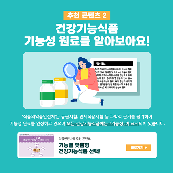 추천 콘텐츠 2 건강기능식품 기능성 원료를 알아보아요! ‘식품의약품안전처’는 동물시험, 인체적용시험 등 과학적 근거를 평가하여 기능성 원료를 인정하고 있으며 모든 건강기능식품에는 『기능성』이 표시되어 있습니다. 식품안전나라 추천 콘텐츠 ‘기능별 맞춤형 건강기능식품 선택!’ 바로가기