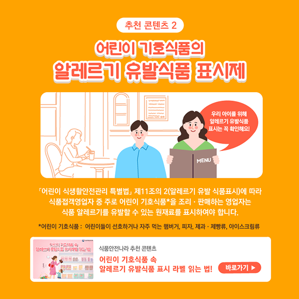 추천콘텐츠2 어린이 기호시품의 알레르기 유발식품 표시제입니다. 우리아이를 위해 알레르기 유발식품 표시는 꼭 확인해요! 어린이 식생활안전관리 특별법 제11조의2(알레르기 유발 식품표시)에 따라 식품접객영업자 중 주로 어린이 기호식품을 조리판매하는 영업자는 식품 알레르기를 유발할 수 있는 원재료를 표시하여야 합니다. 참고로 어린이 기호식품은 어린이들이 선호하거나 자주 먹는 햄버거, 피자, 제과제빵류, 아이스크림입니다. 식품안전나라 추천 콘텐츠 어린이 기호식품 속 알레르기 유발식품 표시 라벨 읽는 법! 바로가기 클릭