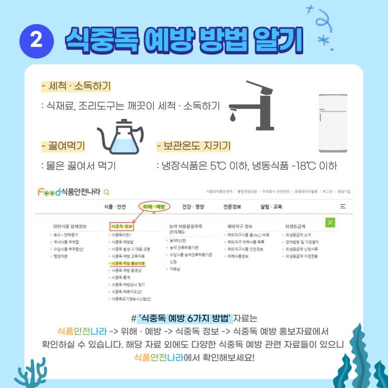 -세척, 소독하기 : 식재료, 조리도구는 깨끗이 세척, 소독하기. -끓여먹기 : 물은 끓여서 먹기. -보관온도 지키기 : 냉장식품은 5℃ 이하, 냉동식품은 –18℃ 이하. # ‘식중독 예방 6가지 방법’ 자료는 식품안전나라 → 위해, 예방 → 식중독 정보 → 식중독 예방 홍보자료에서 확인하실 수 있습니다. 해당 자료 외에도 다양한 식중독 예방 관련 자료들이 있으니 식품안전나라에서 확인해보세요!