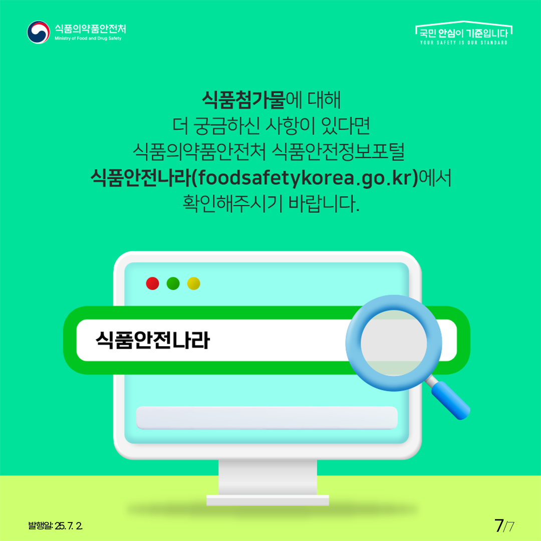 식품의약품안전처 국민 안심이 기준입니다. 식품첨가물에 대해 더 궁금하신 사항이 있다면 식품의약품안전처 식품안전정보포털 식품안전나라(foodsafetykorea.go.kr)에서 확인해주시기 바랍니다. 식품안전나라