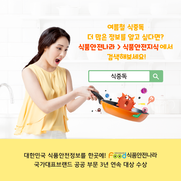여름철 식중독 더 많은 정보를 알고 싶다면? 식품안전나라 > 식품안전지식에서 검색해보세요! 대한민국 식품안전정보를 한곳에! 식품안전나라 국가대표브랜드 공공부분 3년 연속 대상 수상