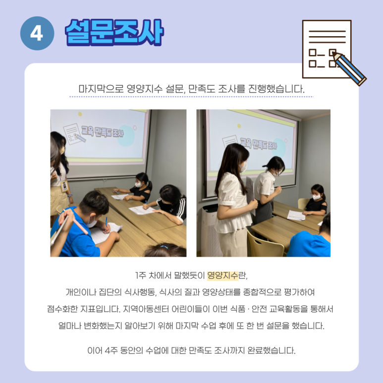 4. 설문조사. 마지막으로 영양지수 설문, 만족도 조사를 진행했습니다. 1주 차에서 말했듯이 영양지수란, 개인이나 집단의 식사행동, 식사의 질과 영양상태를 종합적으로 평가하여 점수화한 지표입니다. 지역아동센터 어린이들이 이번 식품, 안전 교육활동을 통해서 얼마나 변화했는지 알아보기 위해 마지막 수업 후에 또 한 번 설문을 했습니다. 이어 4주 동안의 수업에 대한 만족도 조사까지 완료했습니다.