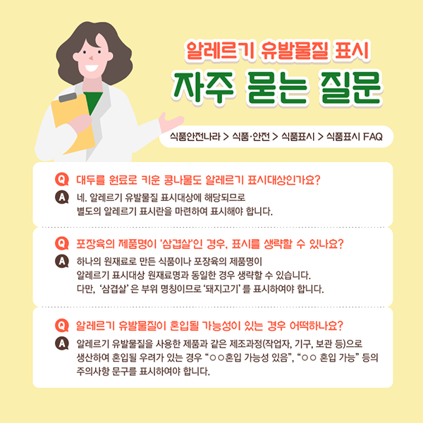 알레르기 유발물질 표시 자주 묻는 질문입니다. 식품안전나라 > 식품안전 > 식품표시 > 식품표시 FAQ에서 해당내용은 확인 가능합니다. 질문 첫 번째 대두를 원료로 키운 콩나물도 알레르기 표시대상인가요?입니다. 네 알레르기 유발물질 표시대상에 해당되므로 별도의 알레르기 표시란을 마련하여 표시해야 합니다. 질문 두 번째 포장육의 제품명이 삼겹살인 경우 표시를 생략할 수 있나요?입니다. 하나의 원재료로 만든 식품이나 포장육의 제품명이 알레르기 표시대상 원재료명과 동일한 경우 생략할 수 있습니다. 다만, ‘삼겹살’은 부위 명칭이므로 ‘돼지고기’를 표시하여야 합니다. 질문 세 번째 알레르기 유발물질이 혼입될 가능성이 있는 경우 어떡하나요?입니다. 알레르기 유발물질을 사용한 제품과 같은 제조과정(작업자, 기구, 보관 등)으로 생산하여 혼입될 우려가 있는 경우 “ㅇㅇ혼입 가능성 있음”, “ㅇㅇ혼입 가능”등의 주의사항 문구를 표시하여야 합니다.