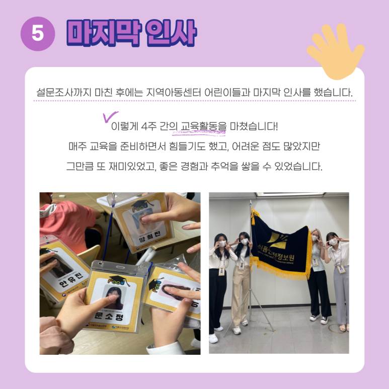 5. 마지막 인사. 설문조사까지 마친 후에는 지역아동센터 어린이들과 마지막 인사를 했습니다. 이렇게 4주 간의 교육활동을 마쳤습니다! 매주 교육을 준비하면서 힘들기도 했고, 어려운 점도 많았지만 그만큼 또 재미있었고, 좋은 경험과 추억을 쌓을 수 있었습니다.