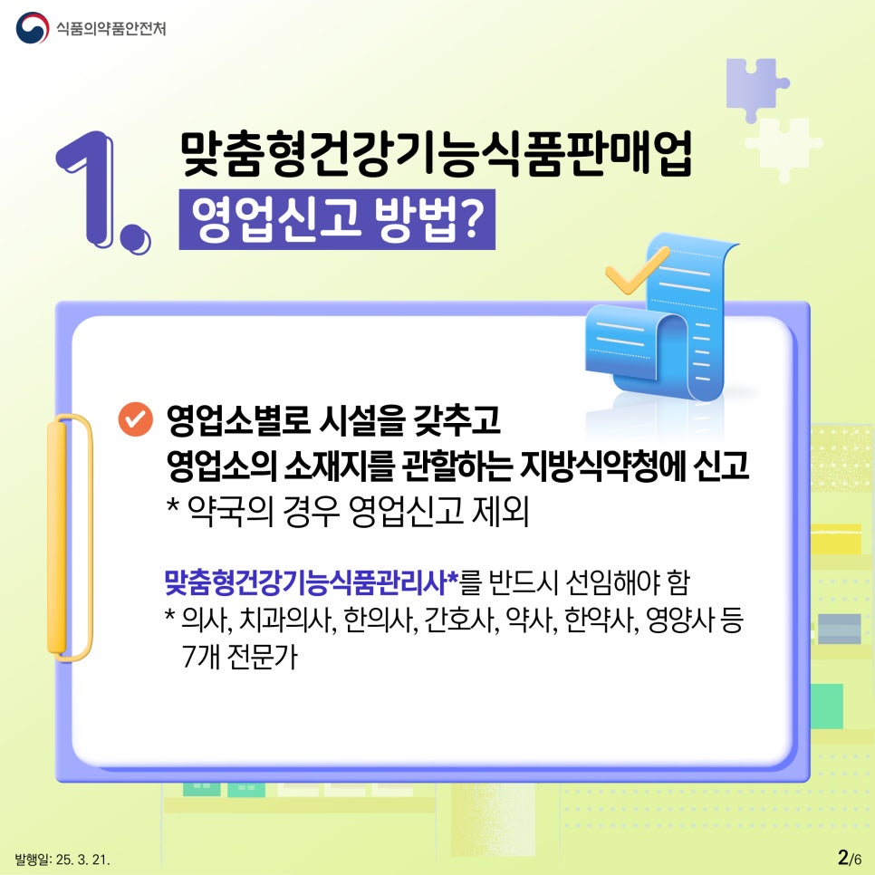식품의약품안전처  1. 맞춤형건강기능식품판매업 영업신고 방법?  ● 영업소별로 시설을 갖추고 영업소의 소재지를 관할하는 지방식약청에 신고  * 약국의 경우 영업신고 제외  ● 맞춤형건강기능식품관리사를 반드시 선임해야 함  * 의사, 치과의사, 한의사, 간호사, 약사, 한약사, 영양사 등 7개 전문가 