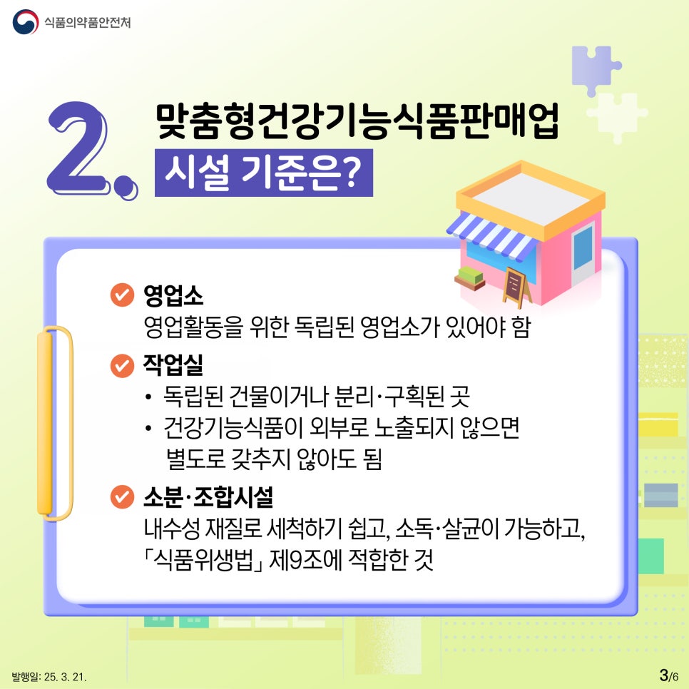 식품의약품안전처  2. 맞춤형건강기능식품판매업 시설 기준은?  ● 영업소  영업활동을 위한 독립된 영업소가 있어야 함  ● 작업실  • 독립된 건물이거나 분리·구획된 곳  • 건강기능식품이 외부로 노출되지 않으면 별도로 갖추지 않아도 됨  ● 소분·조합시설  내수성 재질로 세척하기 쉽고, 소독·살균이 가능하고, 「식품위생법」 제9조에 적합한 것 