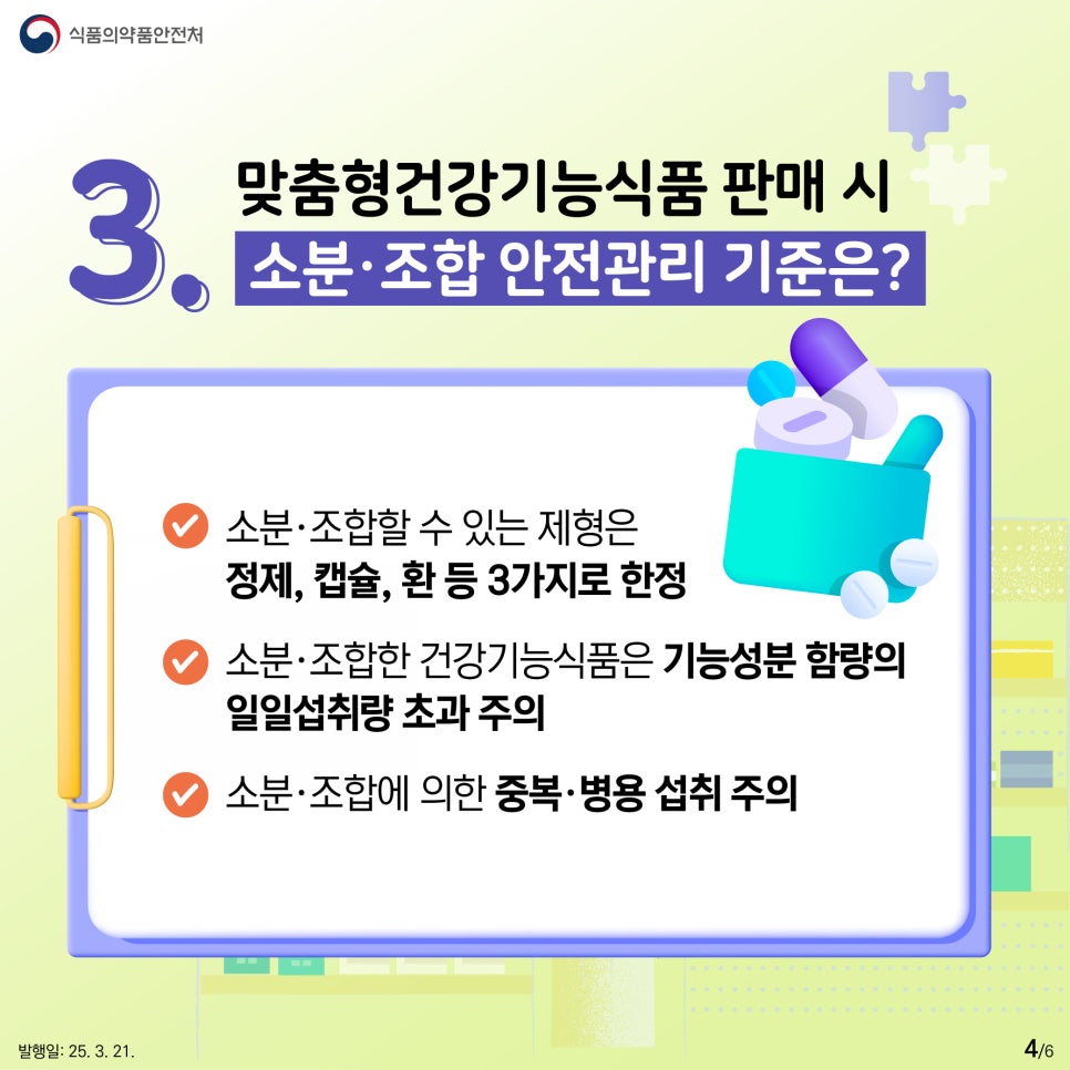 식품의약품안전처  3. 맞춤형건강기능식품 판매 시 소분·조합 안전관리 기준은?  ● 소분·조합할 수 있는 제형은 정제, 캡슐, 환 등 3가지로 한정  ● 소분·조합한 건강기능식품은 기능성분 함량의 일일섭취량 초과 주의  ● 소분·조합에 의한 중복·병용 섭취 주의 