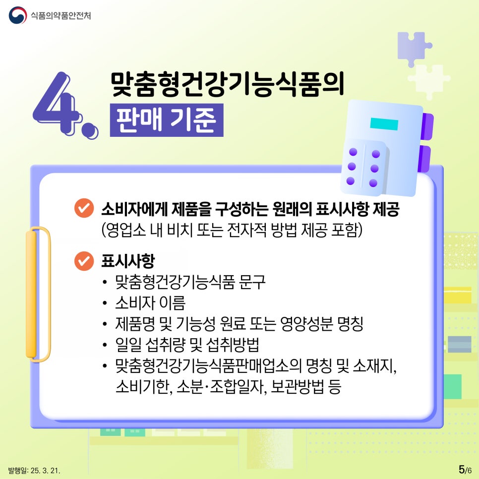 식품의약품안전처  4. 맞춤형건강기능식품의 판매 기준  ● 소비자에게 제품을 구성하는 원래의 표시사항 제공  (영업소 내 비치 또는 전자적 방법 제공 포함)  ●  표시사항 • 맞춤형건강기능식품 문구  • 소비자 이름  • 제품명 및 기능성 원료 또는 영양성분 명칭 • 일일 섭취량 및 섭취방법  • 맞춤형건강기능식품판매업소의 명칭 및 소재지, 소비기한, 소분·조합일자, 보관방법 등 