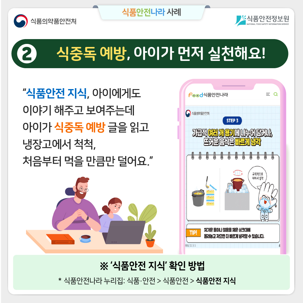  ② 식중독 예방, 아이가 먼저 실천해요! “식품안전 지식, 아이에게도 이야기 해주고 보여주는데  아이가 식중독 예방에 대한 글을 읽고 냉장고에서 척척, 처음부터 먹을 만큼만 덜어요.” ※ ‘식품안전 지식’ 확인 방법  식품안전나라 누리집: 식품·안전 > 식품안전 > 식품안전 지식