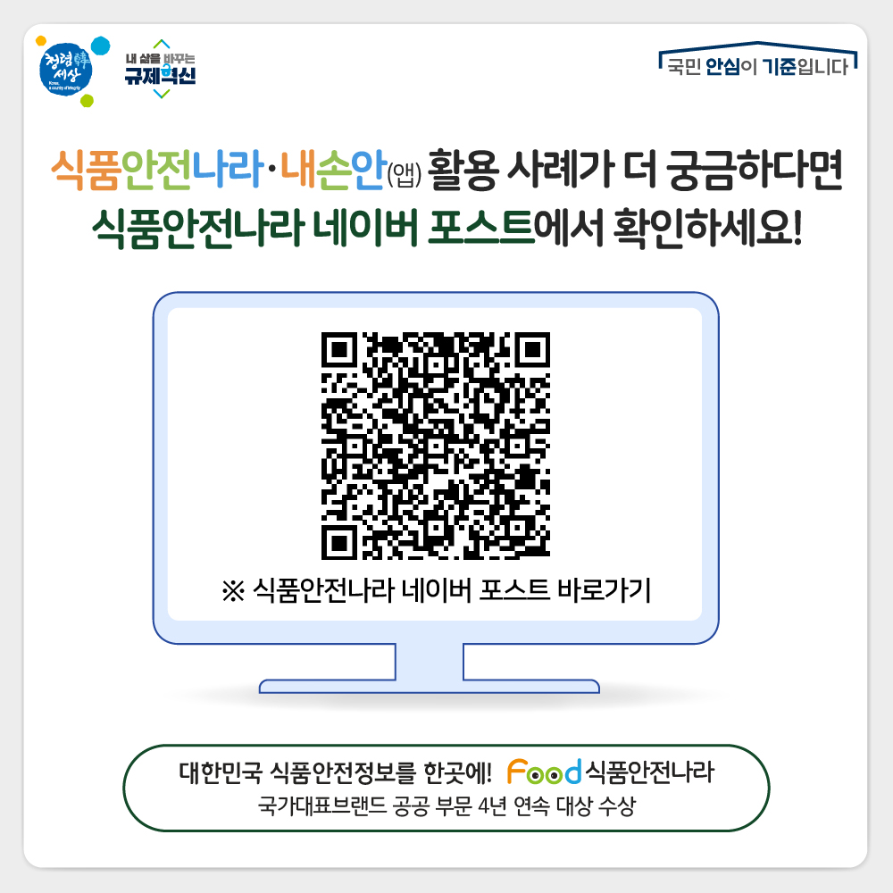 식품안전나라·내손안(앱) 활용 사례가 더 궁금하다면 식품안전나라 네이버 포스트에서 확인하세요! ※ 식품안전나라 네이버 포스트 바로가기 대한민국 식품안전정보를 한곳에! food 식품안전나라 국가대표브랜드 공공 부문 4년 연속 대상 수상