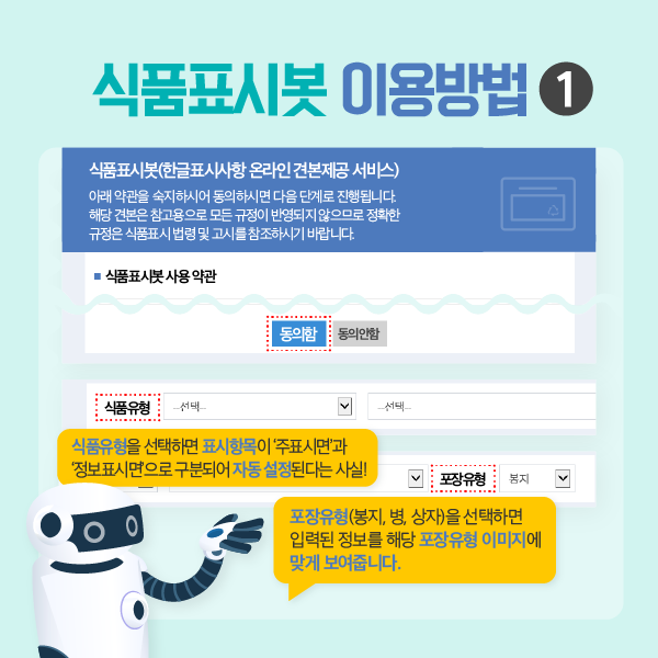 식품표시봇 이용방법1 식품표시봇(한글표시사항 온라인 견본제공 서비스) 아래 약관을 숙지하시어 동의하시면 다음 단계로 진행됩니다. 해당 견본은 참고용으로 모든 규정이 반영되지 않으므로 정확한 규정은 식품표시 법령 및 고시를 참조하시기 바랍니다. 식품유형을 선택하면 표시항목이 ‘주표시면’과 ‘정보표시면’으로 구분되어 자동 설정된다는 사실! 포장유형(봉지, 병, 상자)을 선택하면 입력된 정보를 해당 포장 유형 이미지에 맞게 보여줍니다.