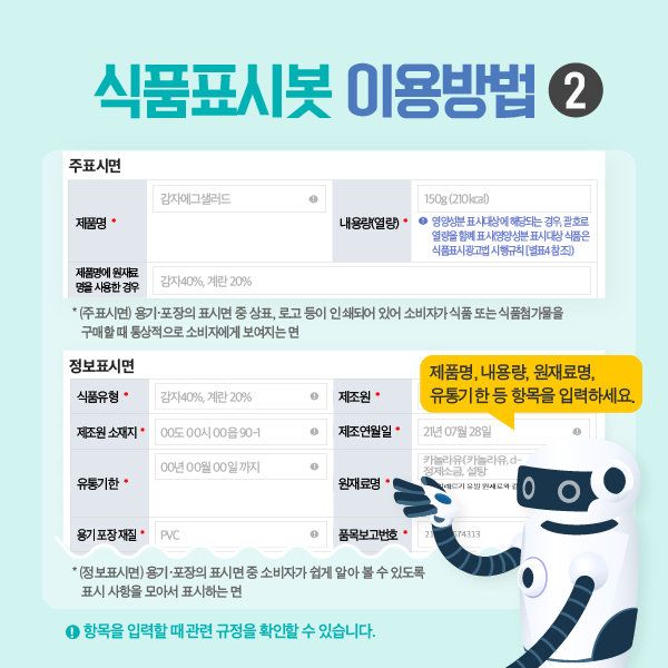 식품표시봇 이용방법2 (주표시면) 용기, 포장의 표시면 중 상표, 로고 등이 인쇄되어 있어 소비자가 식품 또는 식품첨가물을 구매할 때 통상적으로 소비자에게 보여지는 면 *(정보표시면) 용기 포장의 표시면 중 소비자가 쉽게 알아볼 수 있도록 표시 사항을 모아서 표시하는 면  제품명, 내용량, 원재료명, 유통기간 등 항목을 입력하세요. ! 항목을 입력할 때 관련 규정을 확인할 수 있습니다.