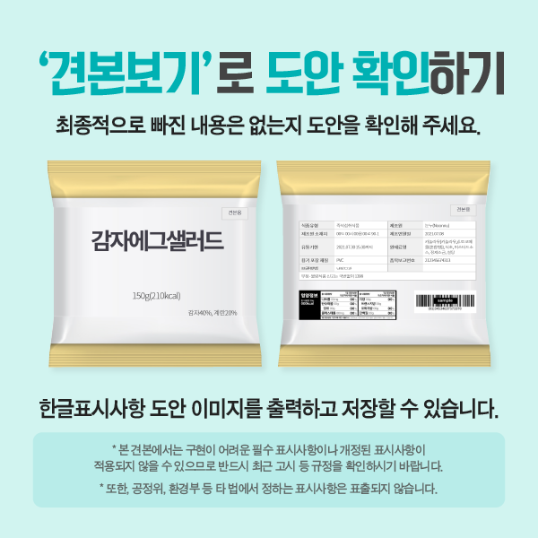 ’견본보기‘로 도안 확인하기 최종적으로 빠진 내용은 없는지 도안을 확인해 주세요. 한글표시사항 도안 이미지를 출력하고 저장할 수 있습니다. *본 견본에서는 구현이 어려운 필수 표시사항이나 개정된 표시사항이 적용되지 안ㄹ을 수 있으므로 반드시 최근 고시 등 규정을 확인하시기 바랍니다. *또한, 공정위, 환경부 등 타 법에서 정하는 표시사항은 표출되지 않습니다.