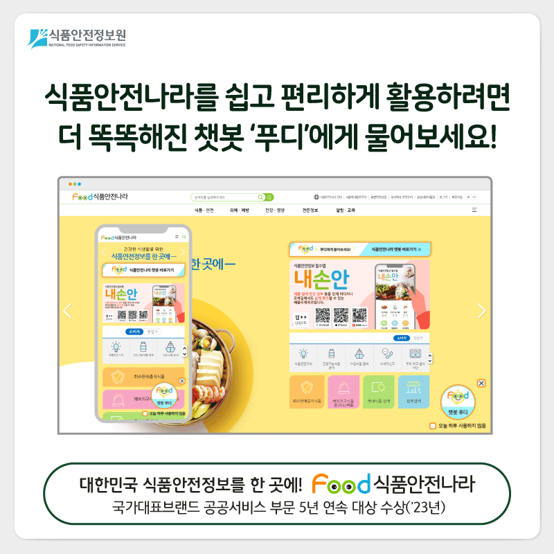 식품안전정보원 식품안전나라를 쉽고 편리하게 활용하려면 더 똑똑해진 챗봇 ‘푸디’에게 물어보세요! 대한민국 식품안전정보를 한곳에! FOOD 식품안전나라 국가대표브랜드 공공서비스 부문 5년 연속 대상 수상('23년)