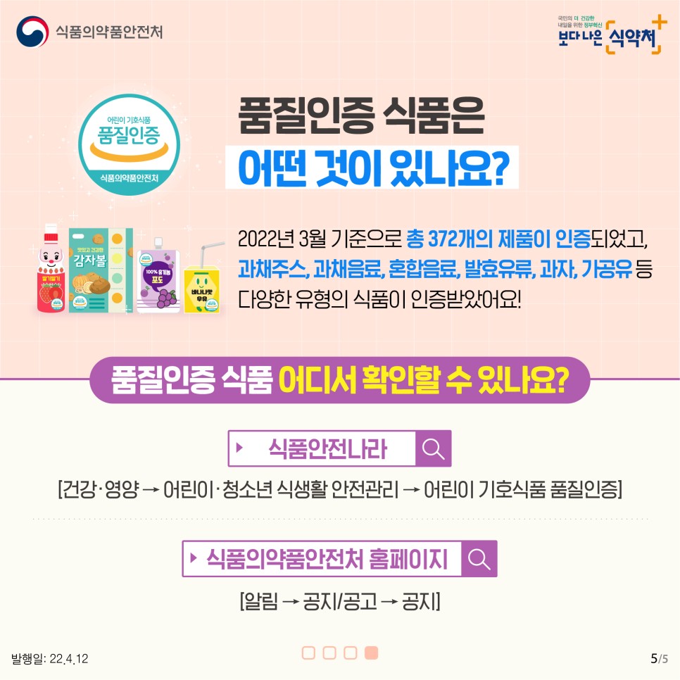  품질인증 식품은 어떤 것이 있나요? 2022년 3월 기준으로 총 372개의 제품이 인증되었고. 과채주스, 과채음료, 혼합음료, 발효유류, 과자, 가공유 등 다양한 유형의 식품이 인증받았어요!  품질인증식품 어디서 확인할 수 있나요? 식품안전나라-[건강·영양 → 어린이·청소년 식생활 안전관리 → 어린이 기호식품 품질인증] 식품의약품안전처 홈페이지 [알림→공지/공고→공지]