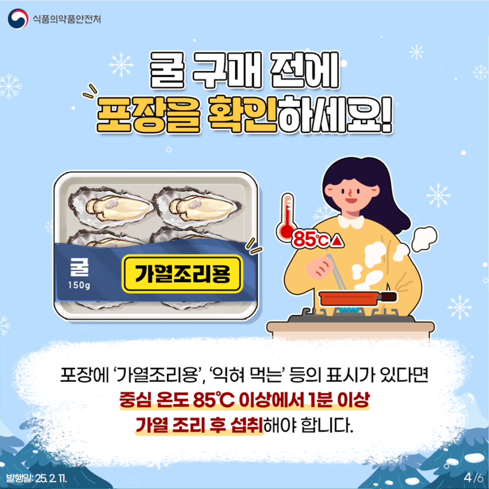 식품의약품안전처  굴 구매 전에 포장을 확인하세요! 포장에 '가열조리용', '익혀 먹는' 등의 표시가 있다면  중심 온도 85℃ 이상에서 1분 이상 가열 조리 후 섭취해야 합니다.