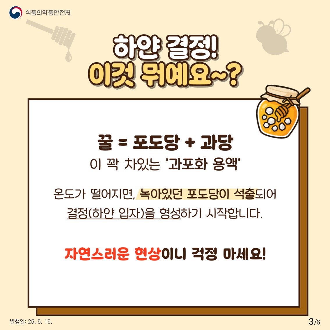 식품의약품안전처  하얀 결정! 이것 뭐예요~?  꿀 = 포도당 + 과당이 꽉 차있는 '과포화 용액'  온도가 떨어지면, 녹아있던 포도당이 석출되어 결정(하얀 입자)을 형성하기 시작합니다.  자연스러운 현상이니 걱정 마세요! 
