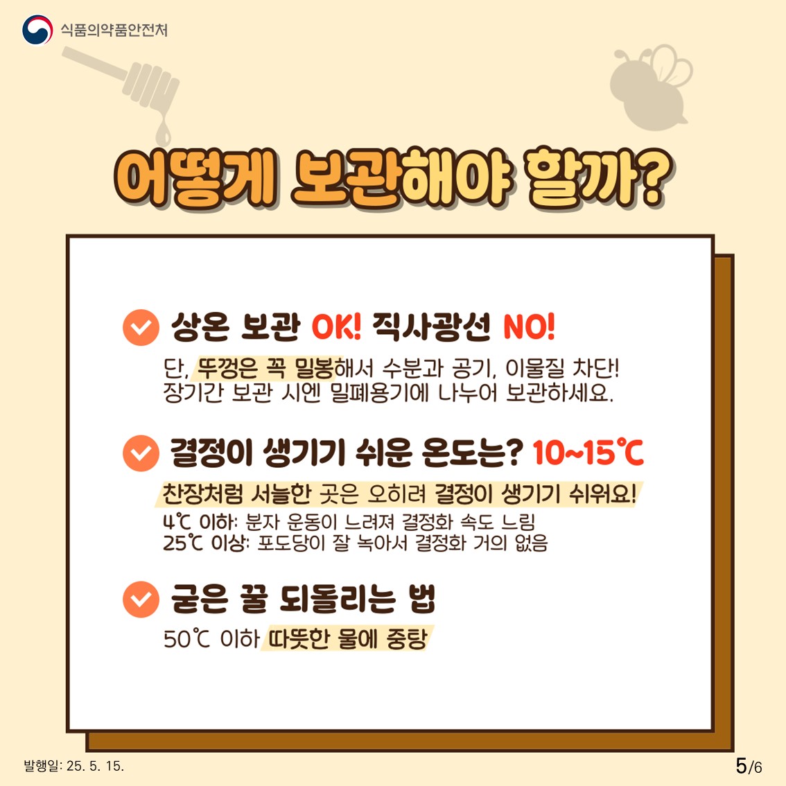 식품의약품안전처  어떻게 보관해야 할까?  상온 보관 OK! 직사광선 NO!  단, 뚜껑은 꼭 밀봉해서 수분과 공기, 이물질 차단! 장기간 보관 시엔 밀폐용기에 나누어 보관하세요.  결정이 생기기 쉬운 온도는? 10~15℃  찬장처럼 서늘한 곳은 오히려 결정이 생기기 쉬워요!  4℃ 이하: 분자 운동이 느려져 결정화 속도 느림 25℃ 이상: 포도당이 잘 녹아서 결정화 거의 없음  굳은 꿀 되돌리는 법  50℃ 이하 따뜻한 물에 중탕 