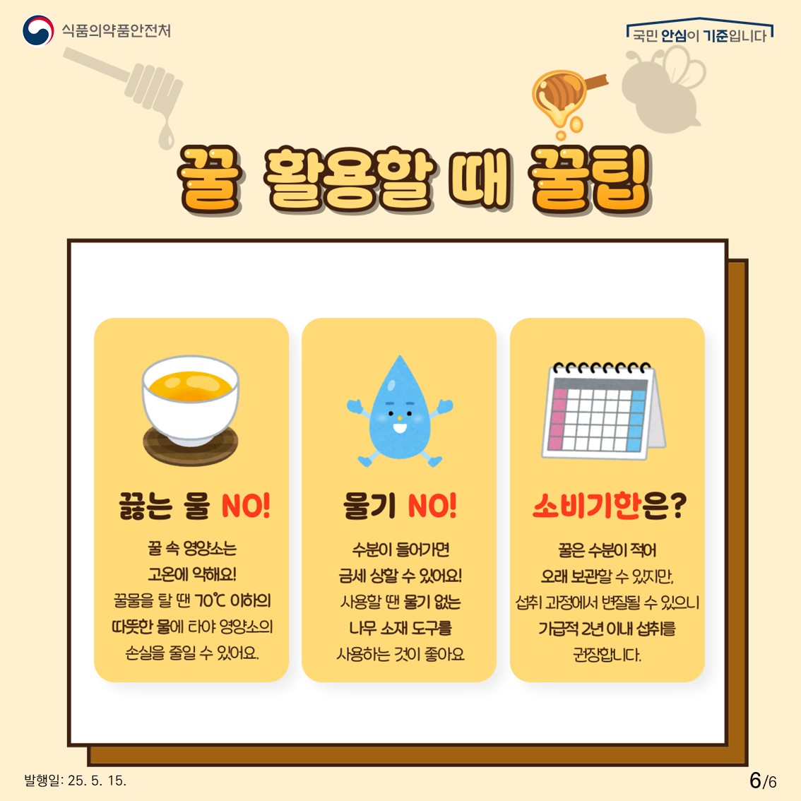 식품의약품안전처 국민 안심이 기준입니다.  꿀 활용할 때 꿀팁  끓는 물 NO!  꿀 속 영양소는 고온에 약해요! 꿀물을 탈 땐 70℃ 이하의 따뜻한 물에 타야 영양소의 손실을 줄일 수 있어요.  물기 NO!  수분이 들어가면 금세 상할 수 있어요! 사용할 땐 물기 없는 나무 소재 도구를 사용하는 것이 좋아요  소비기한은?  꿀은 수분이 적어 오래 보관할 수 있지만, 섭취 과정에서 변질될 수 있으니 가급적 2년 이내 섭취를 권장합니다. 