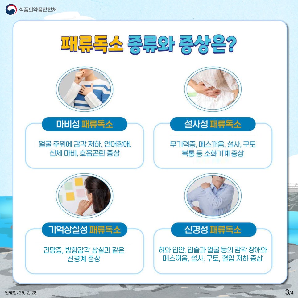 식품의약품안전처  패류독소 종류와 증상은?  마비성 패류독소  얼굴 주위에 감각 저하, 언어장애, 신체 마비, 호흡곤란 증상  설사성 패류독소  무기력증, 메스꺼움, 설사, 구토 복통 등 소화기계 증상  기억상실성 패류독소  건망증, 방향감각 상실과 같은 신경계 증상  신경성 패류독소  혀와 입안, 입술과 얼굴 등의 감각 장애와 메스꺼움, 설사, 구토, 혈압 저하 증상 