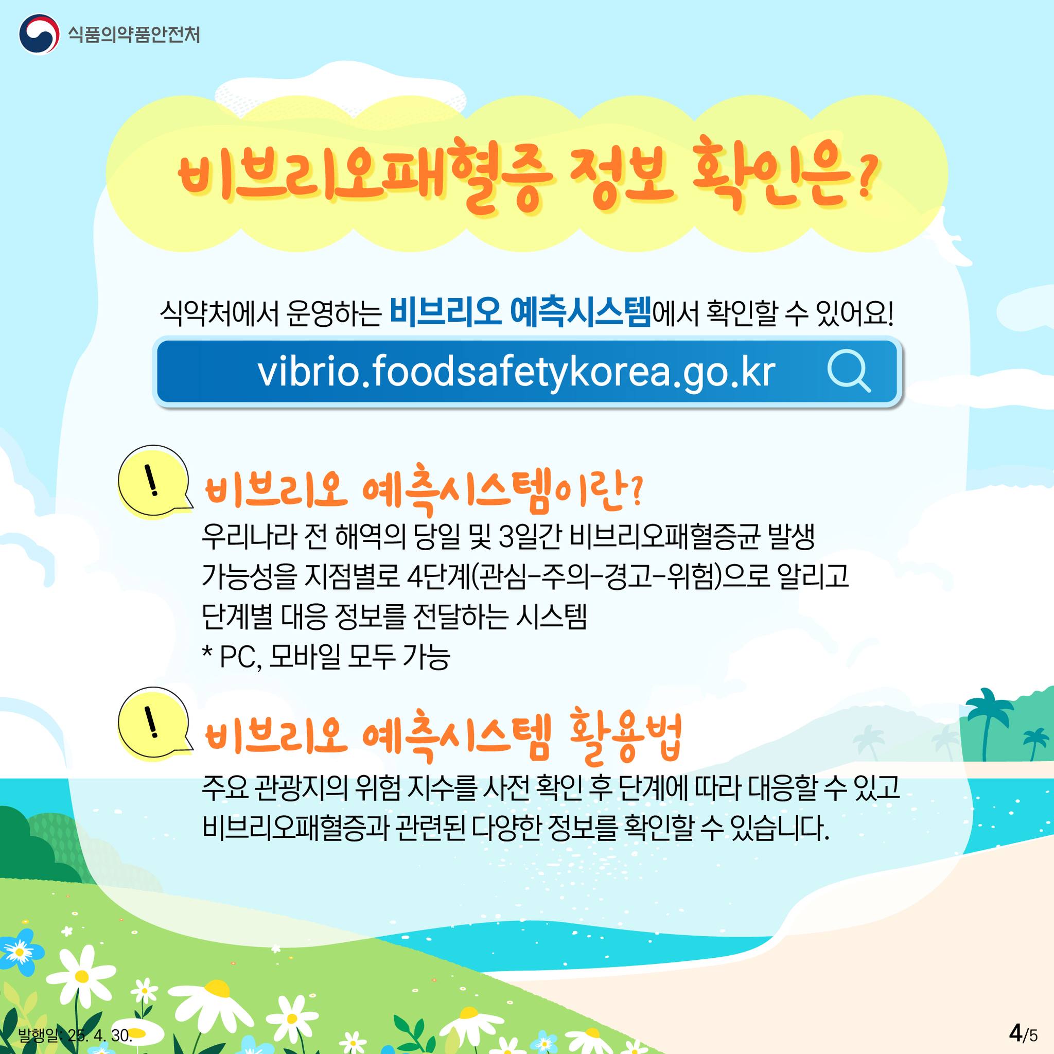 식품의약품안전처  비브리오패혈증 정보 확인은?  식약처에서 운영하는 비브리오 예측시스템에서 확인할 수 있어요!  vibrio.foodsafetykorea.go.kr  비브리오 예측시스템이란?  우리나라 전 해역의 당일 및 3일간 비브리오패혈증균 발생 가능성을 지점별로 4단계(관심-주의 경고-위험)으로 알리고 단계별 대응 정보를 전달하는 시스템 * PC, 모바일 모두 가능  비브리오 예측시스템 활용법  주요 관광지의 위험 지수를 사전 확인 후 단계에 따라 대응할 수 있고 비브리오패혈증과 관련된 다양한 정보를 확인할 수 있습니다. 