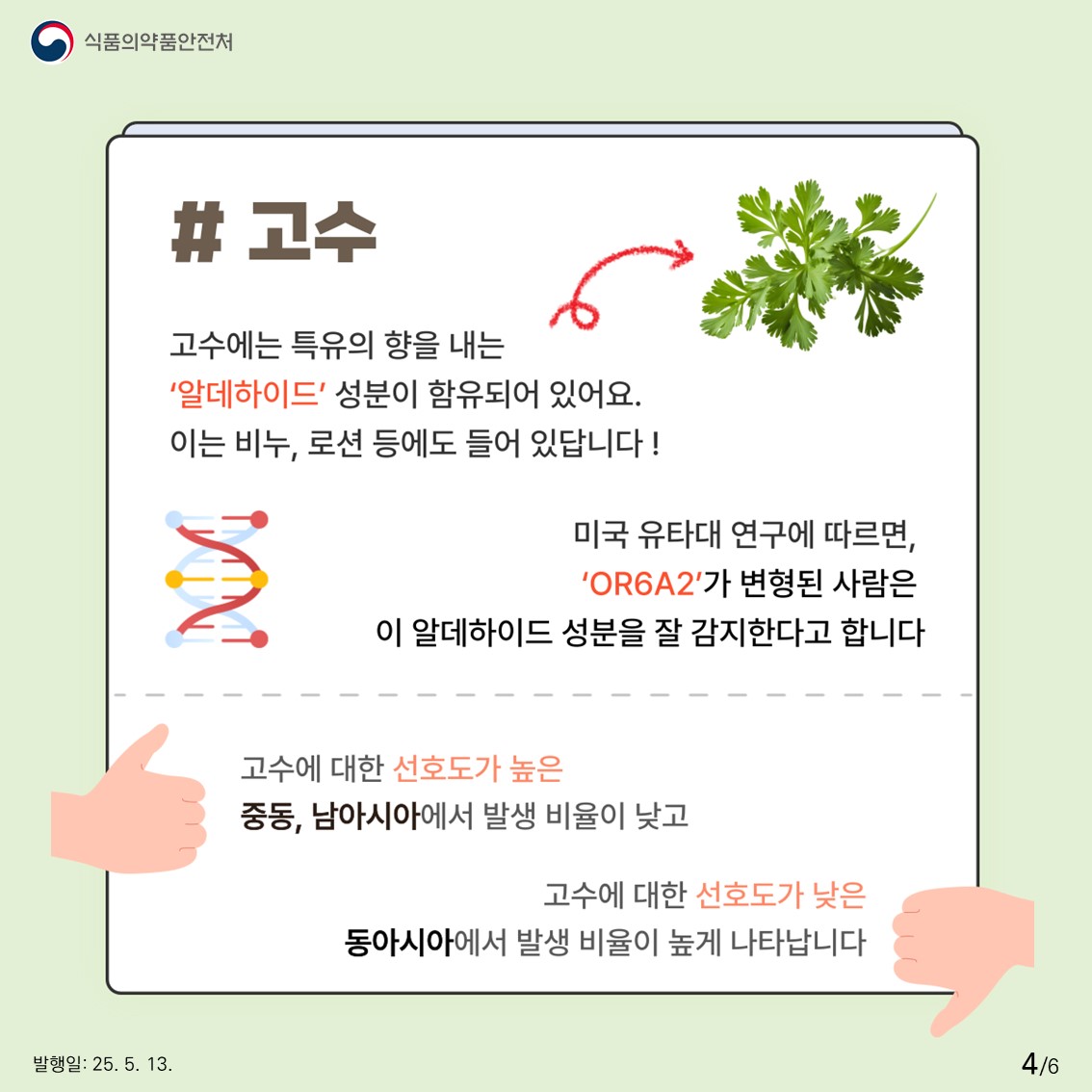 식품의약품안전처  #고수  고수에는 특유의 향을 내는 '알데하이드' 성분이 함유되어 있어요. 이는 비누, 로션 등에도 들어 있답니다!  미국 유타대 연구에 따르면, 'OR6A2'가 변형된 사람은 이 알데하이드 성분을 잘 감지한다고 합니다  고수에 대한 선호도가 높은 중동, 남아시아에서 발생 비율이 낮고 고수에 대한 선호도가 낮은 동아시아에서 발생 비율이 높게 나타납니다 