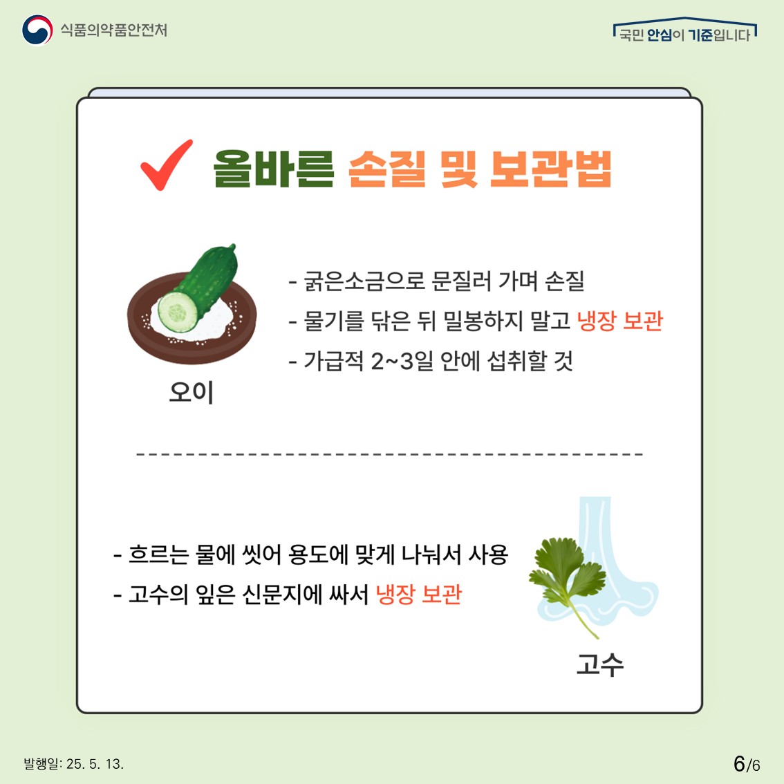 식품의약품안전처 국민 안심이 기준입니다.  올바른 손질 및 보관법  오이  - 굵은소금으로 문질러 가며 손질  - 물기를 닦은 뒤 밀봉하지 말고 냉장 보관  - 가급적 2~3일 안에 섭취할 것  고수  - 흐르는 물에 씻어 용도에 맞게 나눠서 사용  - 고수의 잎은 신문지에 싸서 냉장 보관 