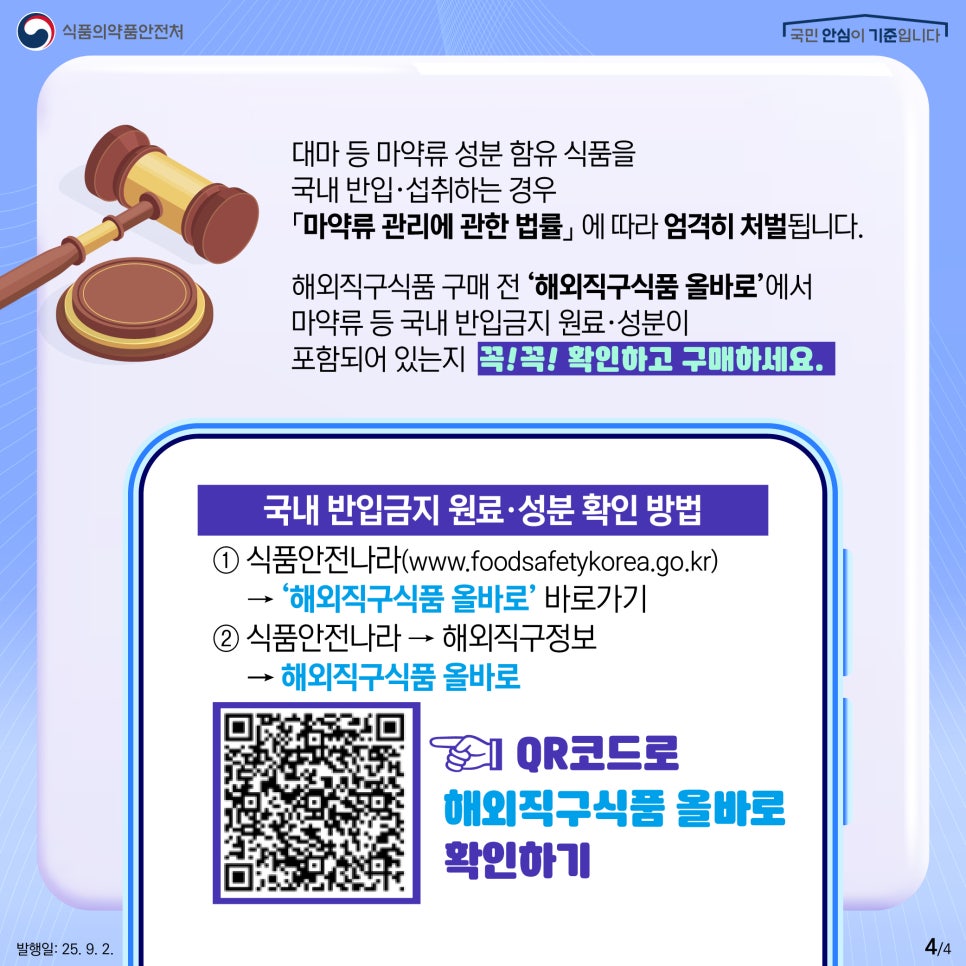 식품의약품안전처 국민 안심이 기준입니다 대마 등 마약류 성분 함유 식품을 국내 반입·섭취하는 경우 「마약류 관리에 관한 법률」에 따라 엄격히 처벌됩니다. 해외직구식품 구매 전 '해외직구식품 올바로'에서 마약류 등 국내 반입금지 원료·성분이 포함되어 있는지 꼭! 꼭! 확인하고 구매하세요. 국내 반입금지 원료·성분 확인 방법 ① 식품안전나라(www.foodsafetykorea.go.kr) → '해외직구식품 올바로' 바로가기 ② 식품안전나라 → 해외직구정보 → 해외직구식품 올바로 QR코드로 해외직구식품 올바로 확인하기