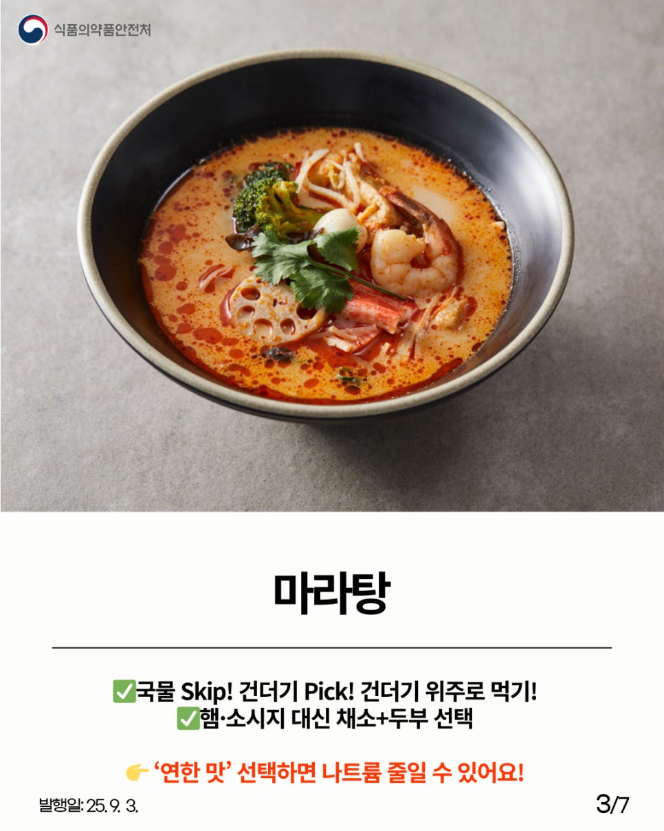 식품의약품안전처 마라탕 국물 Skip! 건더기 Pick! 건더기 위주로 먹기! 햄·소시지 대신 채소+두부 선택 '연한 맛' 선택하면 나트륨 줄일 수 있어요!