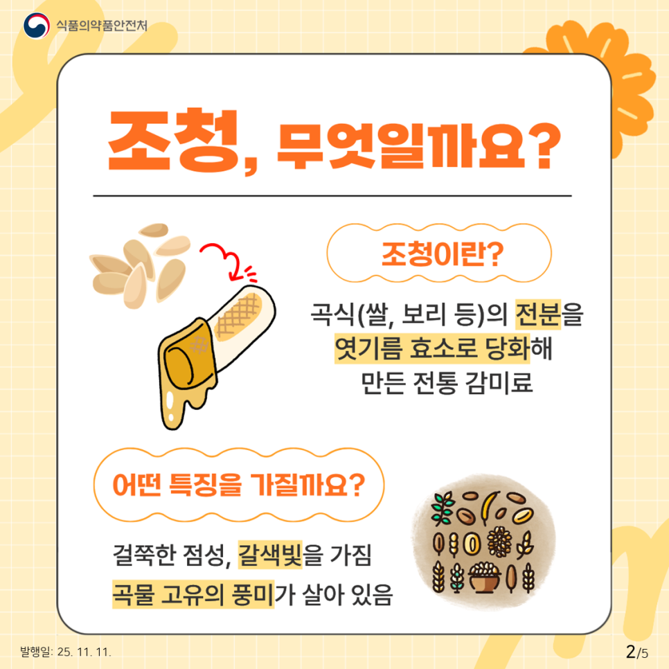 식품의약품안전처 조청, 무엇일까요? 조청이란? 곡식(쌀, 보리 등)의 전분을 엿기름 효소로 당화해 만든 전통 감미료 어떤 특징을 가질까요? 걸쭉한 점성, 갈색빛을 가짐 곡물 고유의 풍미가 살아 있음