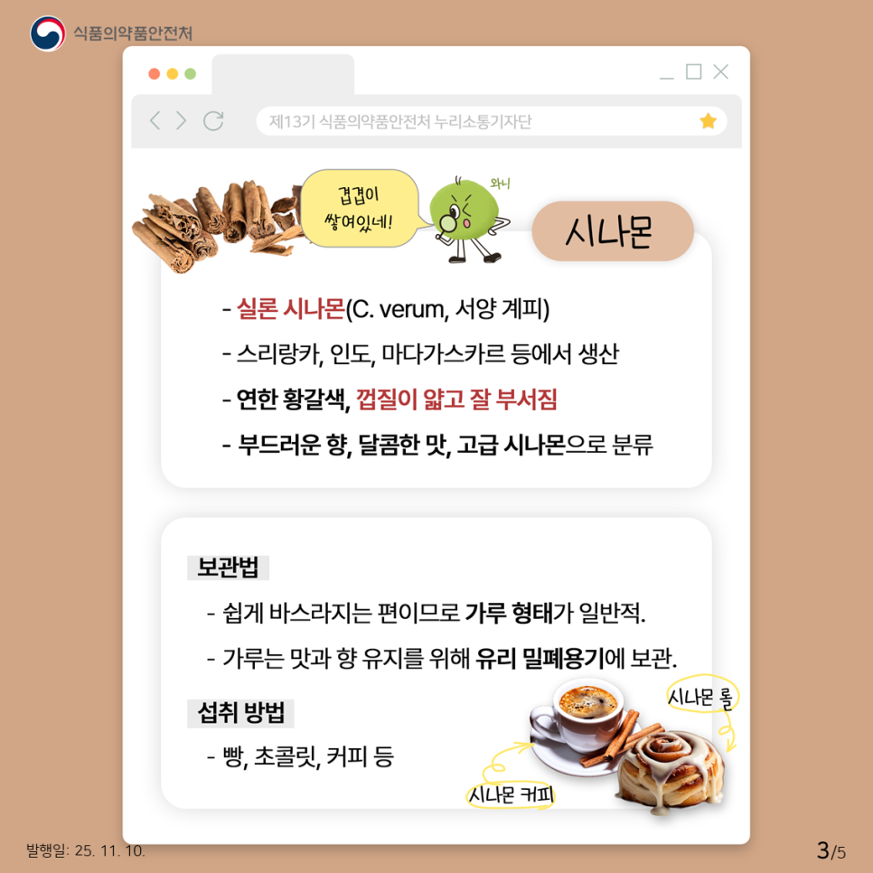 식품의약품안전처 겹겹이 쌓여있네! 시나몬 - 실론 시나몬(C. verum, 서양 계피) - 스리랑카, 인도, 마다가스카르 등에서 생산 - 연한 황갈색, 껍질이 얇고 잘 부서짐 - 부드러운 향, 달콤한 맛, 고급 시나몬으로 분류 보관법 - 쉽게 바스라지는 편이므로 가루 형태가 일반적. - 가루는 맛과 향 유지를 위해 유리 밀폐용기에 보관. 섭취 방법 - 빵, 초콜릿, 커피 등 시나몬롤, 시나몬 커피