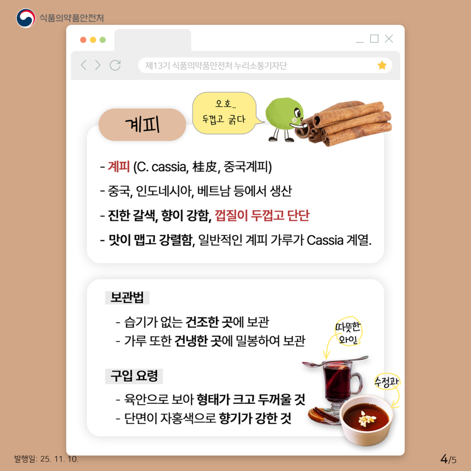 식품의약품안전처 계피 오호.. 두껍고 굵다 - 계피 (C. cassia, 桂皮, 중국계피) - 중국, 인도네시아, 베트남 등에서 생산 - 진한 갈색, 향이 강함, 껍질이 두껍고 단단 - 맛이 맵고 강렬함, 일반적인 계피 가루가 Cassia 계열. 보관법 - 습기가 없는 건조한 곳에 보관 - 가루 또한 건냉한 곳에 밀봉하여 보관 구입 요령 - 육안으로 보아 형태가 크고 두꺼울 것 - 단면이 자홍색으로 향기가 강한 것 따뜻한 와인, 수정과