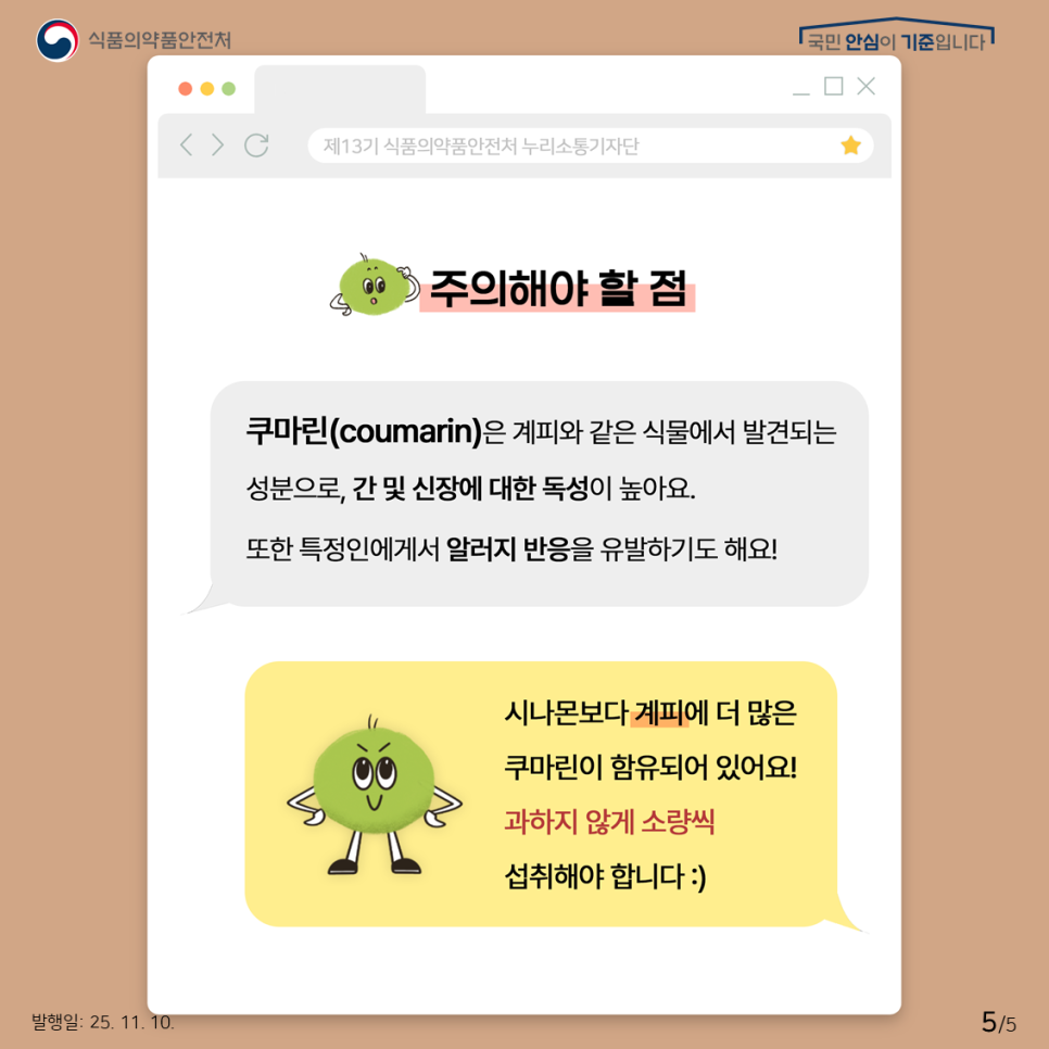 식품의약품안전처 국민 안심이 기준입니다. 주의해야 할 점 쿠마린(coumarin)은 계피와 같은 식물에서 발견되는 성분으로, 간 및 신장에 대한 독성이 높아요. 또한 특정인에게서 알러지 반응을 유발하기도 해요! 시나몬보다 계피에 더 많은 쿠마린이 함유되어 있어요! 과하지 않게 소량씩 섭취해야 합니다.