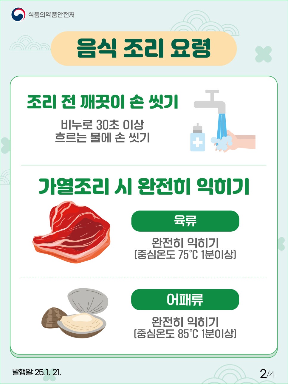 식품의약품안전처 음식 조리 요령 조리 전 깨끗이 손 씻기 비누로 30초 이상 흐르는 물에 손 씻기 가열조리 시 완전히 익히기 육류 완전히 익히기 [중심온도 75℃ 1분이상] 어패류 완전히 익히기 [중심온도 85℃ 1분이상]