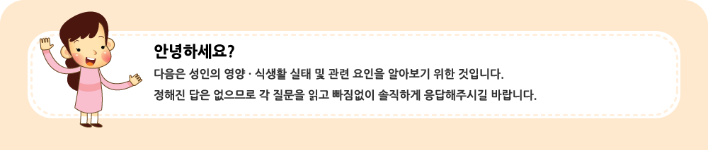 안녕하세요?  다음은 성인의 영양ㆍ식생활 실태를 알아보기 위한 것입니다. 정해진 답은 없습니다.  각 질문을 읽고 빠짐없이 솔직하게 응답해주세요.