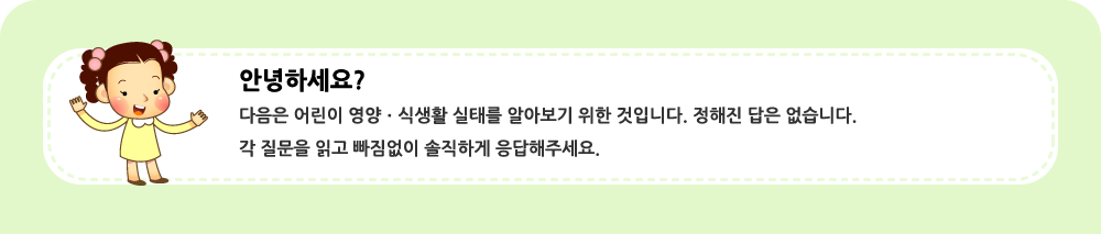 안녕하세요?  다음은 어린이 영양ㆍ식생활 실태를 알아보기 위한 것입니다. 정해진 답은 없습니다.  각 질문을 읽고 빠짐없이 솔직하게 응답해주세요.