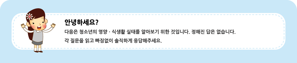 안녕하세요?  다음은 청소년의 영양ㆍ식생활 실태를 알아보기 위한 것입니다. 정해진 답은 없습니다.  각 질문을 읽고 빠짐없이 솔직하게 응답해주세요.