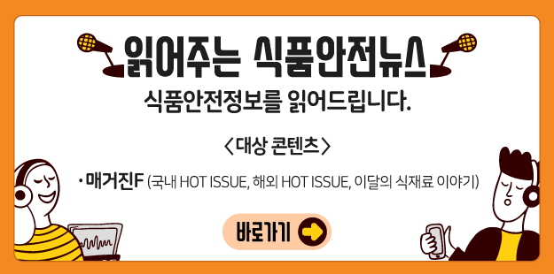 읽어주는 식품안전뉴스
   식품안전정보를 읽어드립니다.
   &lt;대상 콘텐츠&gt;
   · 매거진F(국내 HOT ISSUE, 해외 HOT ISSUE, 이달의 식재료 이야기)
   바로가기