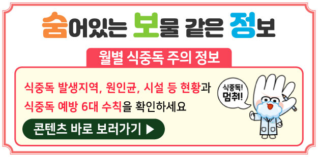 숨어있는 보물 같은 정보
   월별 식중독 주의 정보
   식중독 발생지역, 원인균, 시설 등 현황과 식중독 예방 6대 수칙을 확인하세요
   식중독! 멈춰!
   콘텐츠 바로 보러가기▶