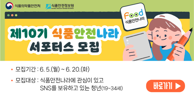 제10기 식품안전나라 서포터스 모집 
  
    모집기간 : 6. 5.(월) ~ 6. 20.(화)
   
  
    모집대상 : 식품안전나라에 관심이 있고 SNS를 보유하고 있는 청년(19~34세)
   
  
    &nbsp;
   
  
    바로가기