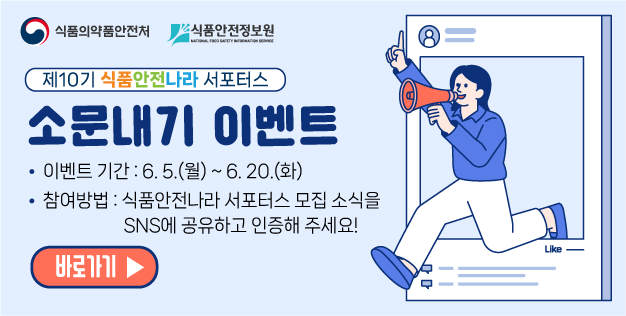 제10기 식품안전나라 서포터스 소문내기 이벤트

	이벤트 기간 : 6. 5.(월) ~ 6. 20.(화)

	참여방법 : 식품안전나라 서포터스 모집 소식을 SNS에 공유하고 인증해 주세요!
	바로가기