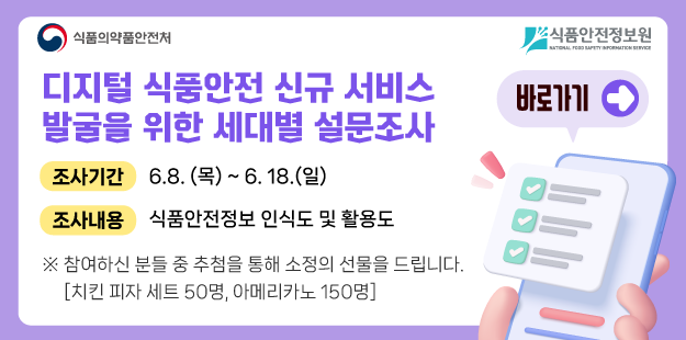 디지털 식품안전 신규 서비스 발굴을 위한 세대별 설문조사

	조사기간 6.8.(목)~6.18.(일)

	조사내용 식품안전정보 인식도 및 활용도

	※ 참여하신 분들 중 추첨을 통해 소정의 선물을 드립니다.

	[치킨 피자 세트 50명, 아메리카노 150명]